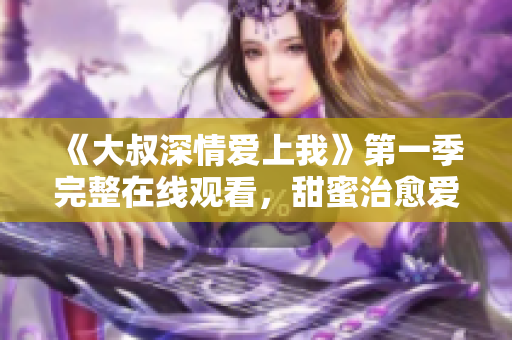 《大叔深情爱上我》第一季完整在线观看，甜蜜治愈爱情故事触动人心