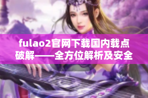 fulao2官网下载国内载点破解——全方位解析及安全下载指南