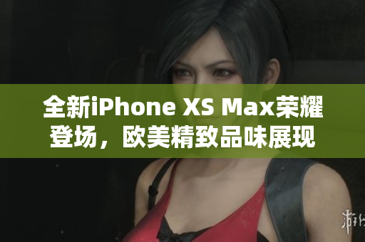 全新iPhone XS Max荣耀登场，欧美精致品味展现