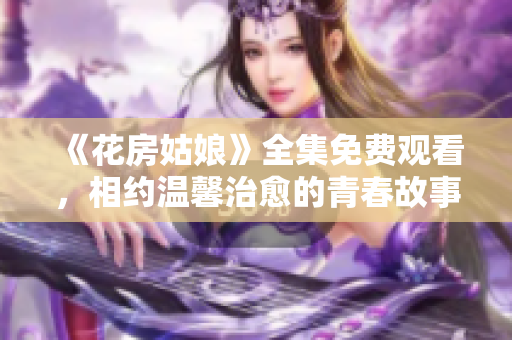 《花房姑娘》全集免费观看，相约温馨治愈的青春故事