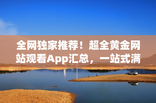 全网独家推荐！超全黄金网站观看App汇总，一站式满足你的视听需求