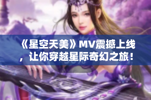 《星空天美》MV震撼上线，让你穿越星际奇幻之旅！