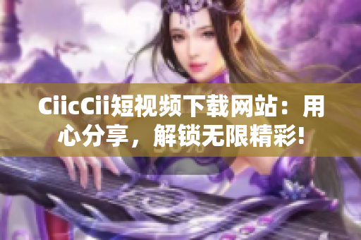 CiicCii短视频下载网站：用心分享，解锁无限精彩!