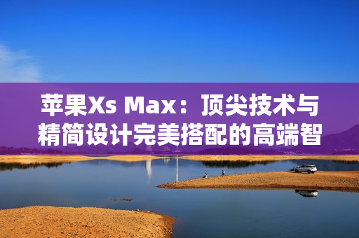 苹果Xs Max：顶尖技术与精简设计完美搭配的高端智能手机