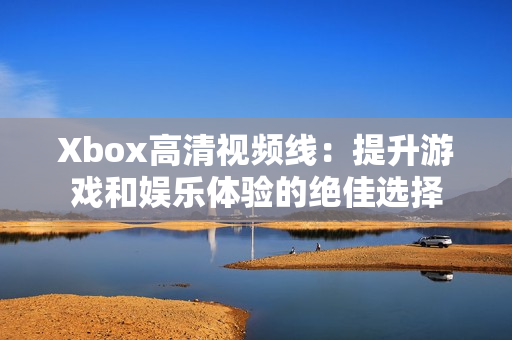 Xbox高清视频线：提升游戏和娱乐体验的绝佳选择