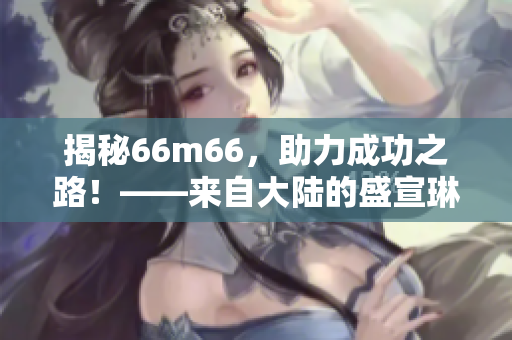 揭秘66m66，助力成功之路！——来自大陆的盛宣琳分享