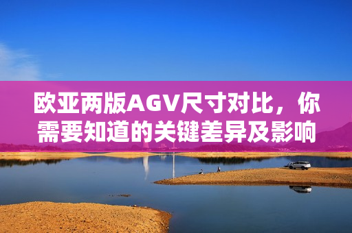 欧亚两版AGV尺寸对比，你需要知道的关键差异及影响