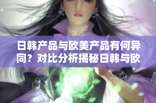 日韩产品与欧美产品有何异同？对比分析揭秘日韩与欧美产品的独特特点