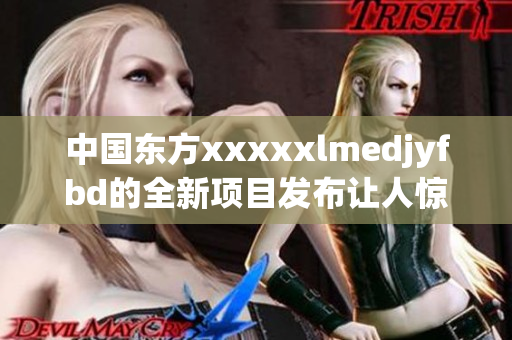 中国东方xxxxxlmedjyfbd的全新项目发布让人惊喜不已