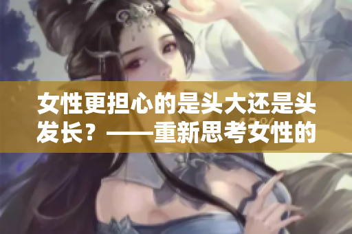 女性更担心的是头大还是头发长？——重新思考女性的美发观念