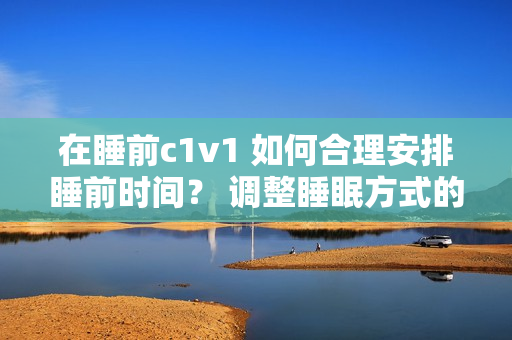 在睡前c1v1 如何合理安排睡前时间？ 调整睡眠方式的有效方法