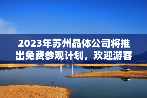 2023年苏州晶体公司将推出免费参观计划，欢迎游客前来参观