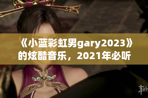 《小蓝彩虹男gary2023》的炫酷音乐，2021年必听！