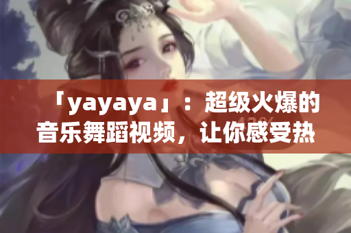 「yayaya」：超级火爆的音乐舞蹈视频，让你感受热辣的节奏！