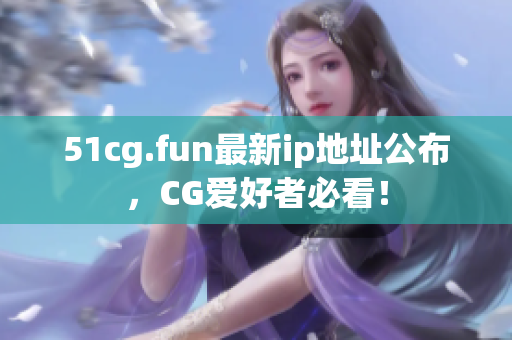 51cg.fun最新ip地址公布，CG爱好者必看！