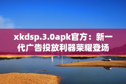 xkdsp.3.0apk官方：新一代广告投放利器荣耀登场