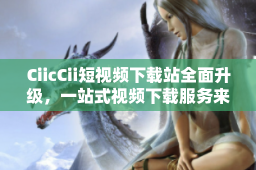 CiicCii短视频下载站全面升级，一站式视频下载服务来袭