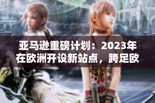 亚马逊重磅计划：2023年在欧洲开设新站点，跨足欧洲电商领域