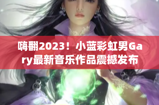 嗨翻2023！小蓝彩虹男Gary最新音乐作品震撼发布