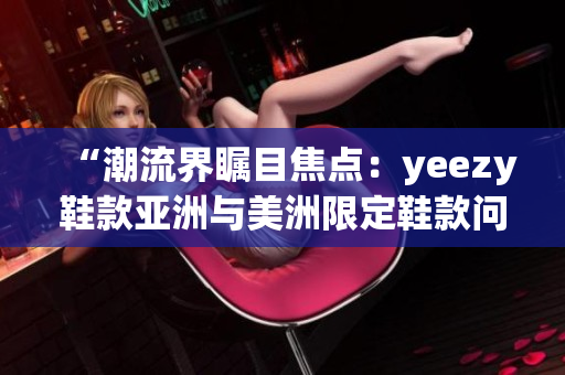 “潮流界瞩目焦点：yeezy鞋款亚洲与美洲限定鞋款问世！”