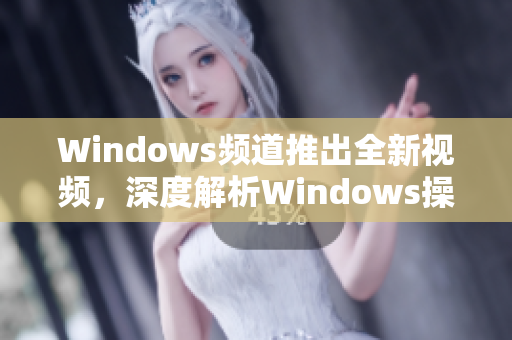 Windows频道推出全新视频，深度解析Windows操作技巧