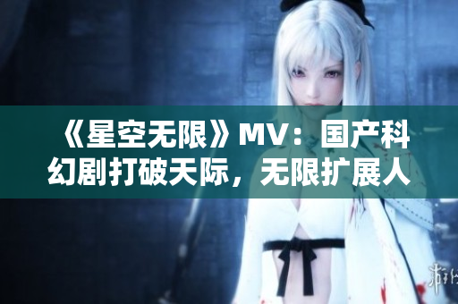 《星空无限》MV：国产科幻剧打破天际，无限扩展人类未来！