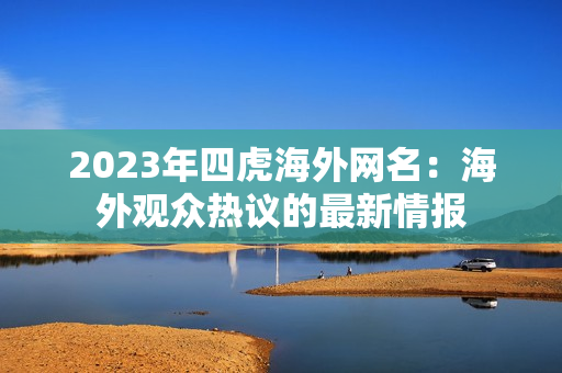 2023年四虎海外网名：海外观众热议的最新情报