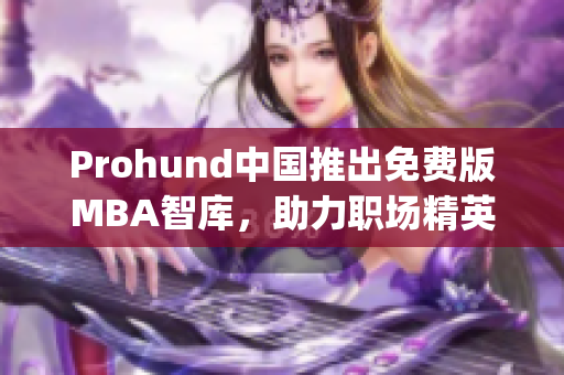 Prohund中国推出免费版MBA智库，助力职场精英免费提升管理技能(1)