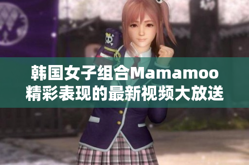 韩国女子组合Mamamoo精彩表现的最新视频大放送