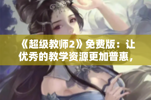 《超级教师2》免费版：让优秀的教学资源更加普惠，让学生的未来更加出彩！