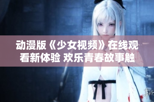 动漫版《少女视频》在线观看新体验 欢乐青春故事触手可及