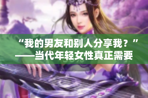 “我的男友和别人分享我？”——当代年轻女性真正需要的关系模式？