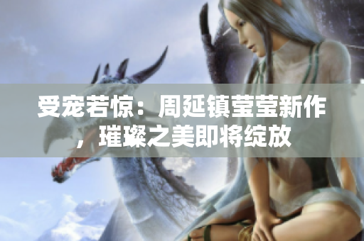 受宠若惊：周延镇莹莹新作，璀璨之美即将绽放