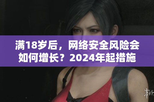 满18岁后，网络安全风险会如何增长？2024年起措施加强