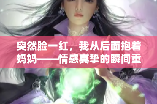 突然脸一红，我从后面抱着妈妈——情感真挚的瞬间重新定义