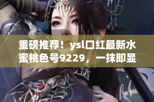 重磅推荐！ysl口红最新水蜜桃色号9229，一抹即显白皙好气色！