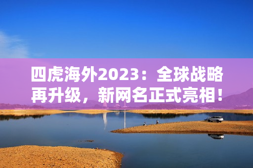 四虎海外2023：全球战略再升级，新网名正式亮相！