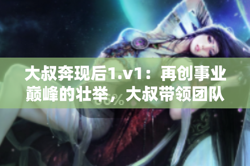 大叔奔现后1.v1：再创事业巅峰的壮举，大叔带领团队攀登巅峰