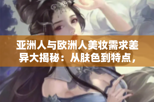 亚洲人与欧洲人美妆需求差异大揭秘：从肤色到特点，定制个性化妆品