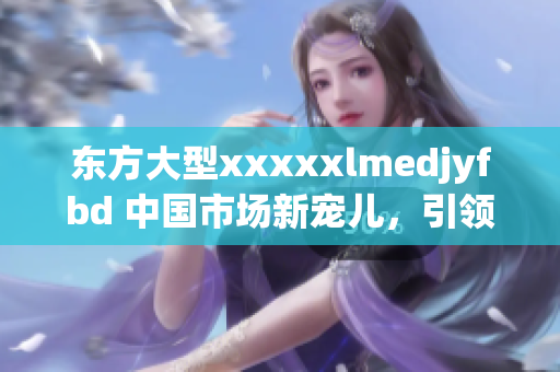 东方大型xxxxxlmedjyfbd 中国市场新宠儿，引领时尚潮流