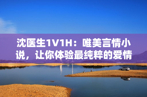 沈医生1V1H：唯美言情小说，让你体验最纯粹的爱情故事