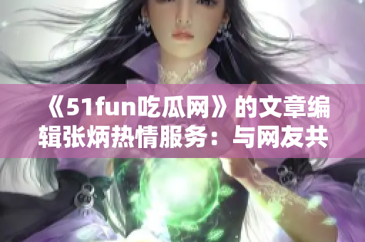 《51fun吃瓜网》的文章编辑张炳热情服务：与网友共享趣闻八卦