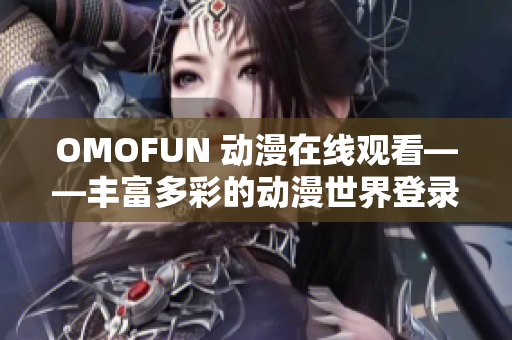 OMOFUN 动漫在线观看——丰富多彩的动漫世界登录体验