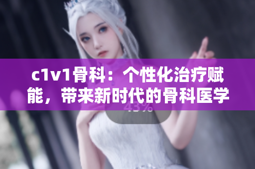 c1v1骨科：个性化治疗赋能，带来新时代的骨科医学进步