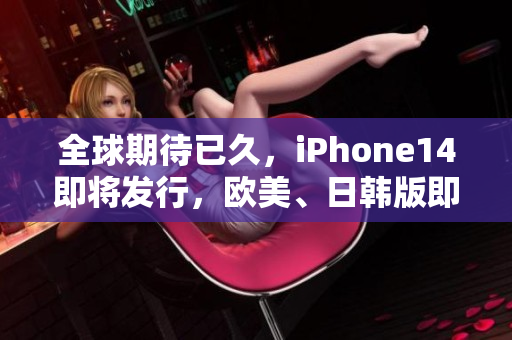 全球期待已久，iPhone14即将发行，欧美、日韩版即时抢购开启！