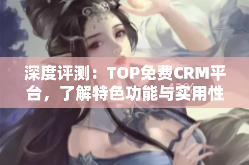 深度评测：TOP免费CRM平台，了解特色功能与实用性