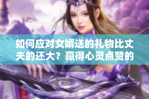 如何应对女婿送的礼物比丈夫的还大？赢得心灵点赞的方法！