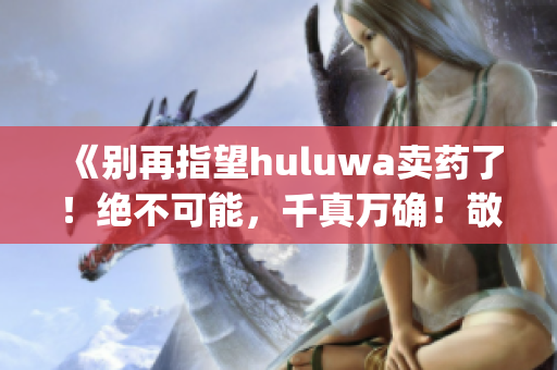 《别再指望huluwa卖药了！绝不可能，千真万确！敬请官网核实》(1)