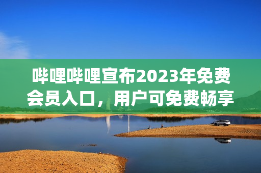 哔哩哔哩宣布2023年免费会员入口，用户可免费畅享高品质内容(1)