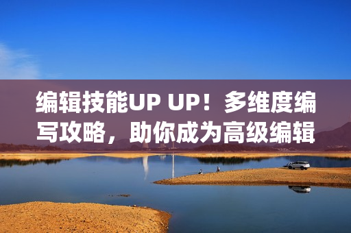 编辑技能UP UP！多维度编写攻略，助你成为高级编辑者！(1)